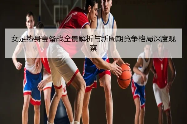 女足热身赛备战全景解析与新周期竞争格局深度观察