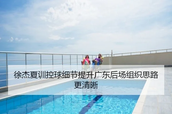 徐杰夏训控球细节提升广东后场组织思路更清晰