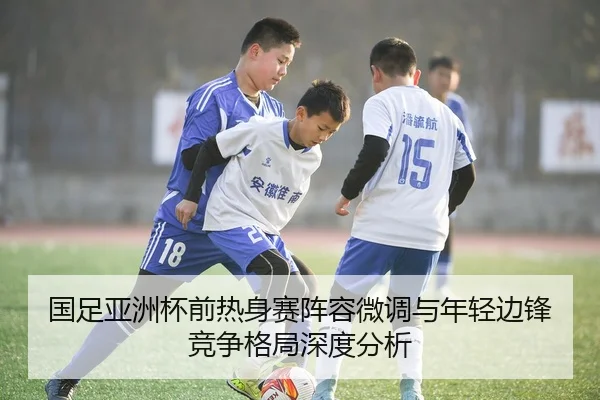 国足亚洲杯前热身赛阵容微调与年轻边锋竞争格局深度分析