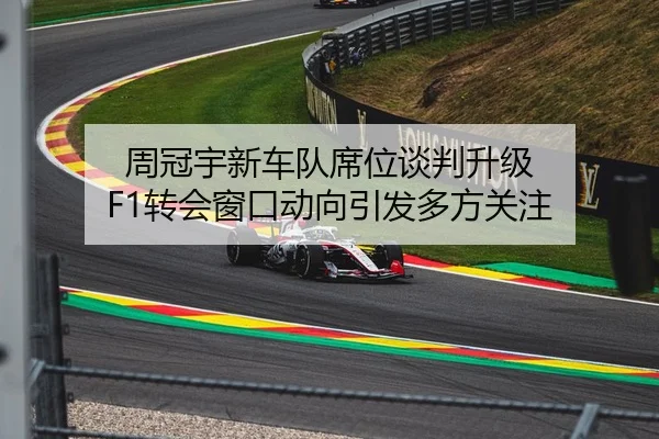 周冠宇新车队席位谈判升级 F1转会窗口动向引发多方关注