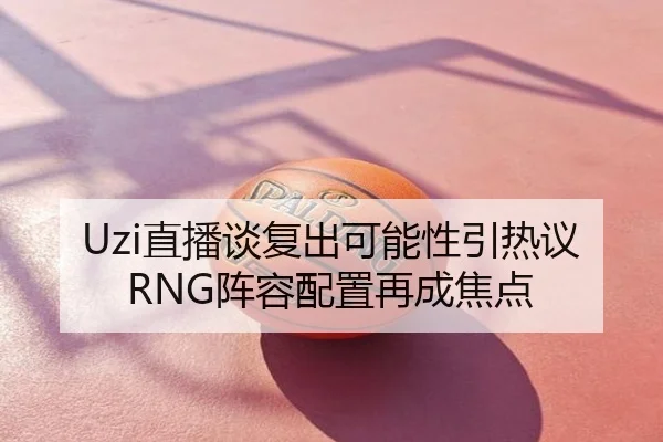 Uzi直播谈复出可能性引热议 RNG阵容配置再成焦点
